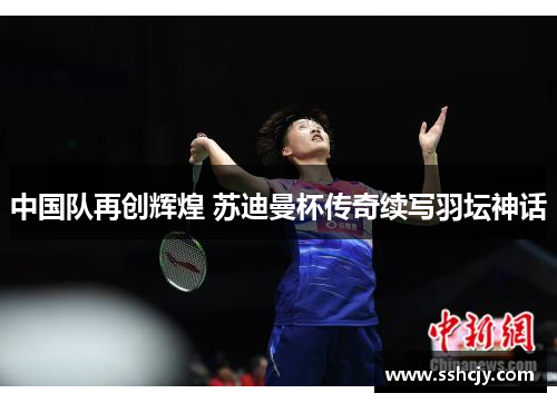 中国队再创辉煌 苏迪曼杯传奇续写羽坛神话 中国队再创辉煌 苏迪曼杯传奇续写羽坛神话