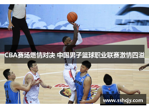 CBA赛场燃情对决 中国男子篮球职业联赛激情四溢 CBA赛场燃情对决 中国男子篮球职业联赛激情四溢