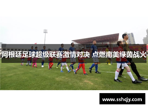 阿根廷足球超级联赛激情对决 点燃南美绿茵战火 阿根廷足球超级联赛激情对决 点燃南美绿茵战火