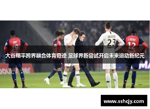 大谷翔平跨界融合体育奇迹 足球界新尝试开启未来运动新纪元 大谷翔平跨界融合体育奇迹 足球界新尝试开启未来运动新纪元