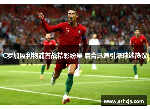 C罗加盟利物浦首战精彩纷呈 磨合迅速引爆球迷热议 C罗加盟利物浦首战精彩纷呈 磨合迅速引爆球迷热议